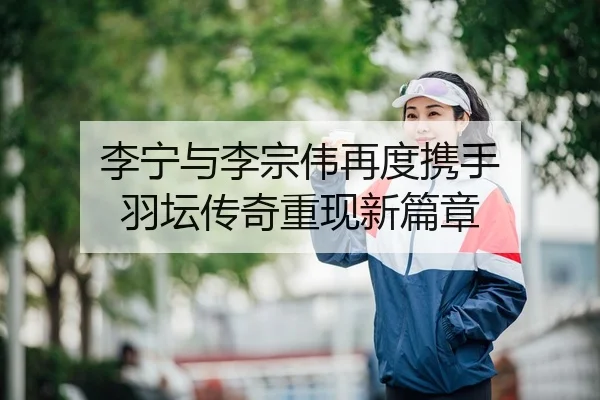 李宁与李宗伟再度携手 羽坛传奇重现新篇章